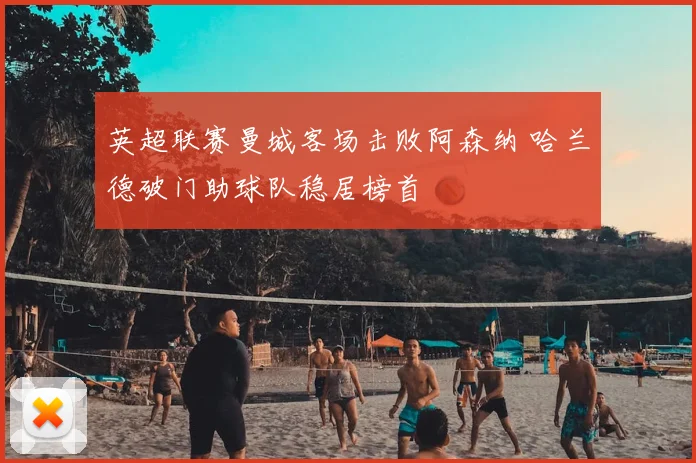 英超联赛曼城客场击败阿森纳 哈兰德破门助球队稳居榜首