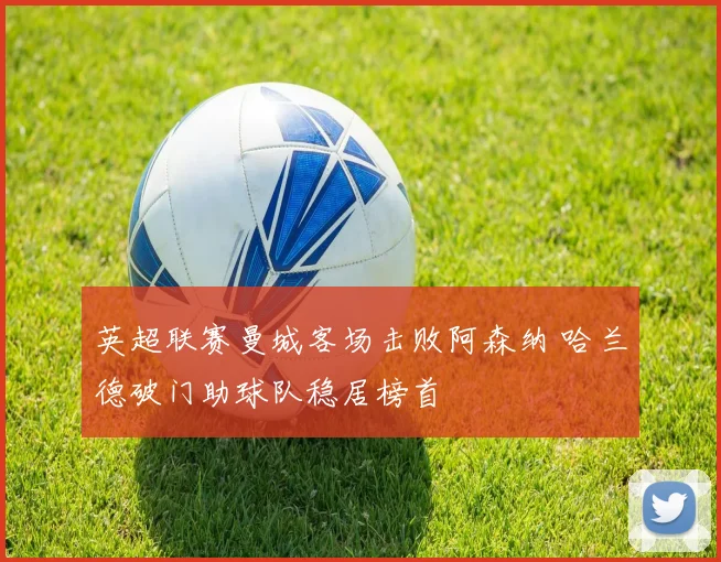 英超联赛曼城客场击败阿森纳 哈兰德破门助球队稳居榜首