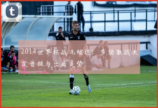 2014世界杯战况综述：多场激战决定晋级与出局走势