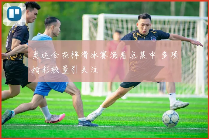 奥运会花样滑冰赛场看点集中 多项精彩较量引关注