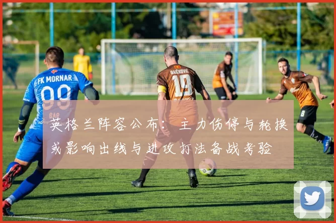 英格兰阵容公布：主力伤停与轮换或影响出线与进攻打法备战考验