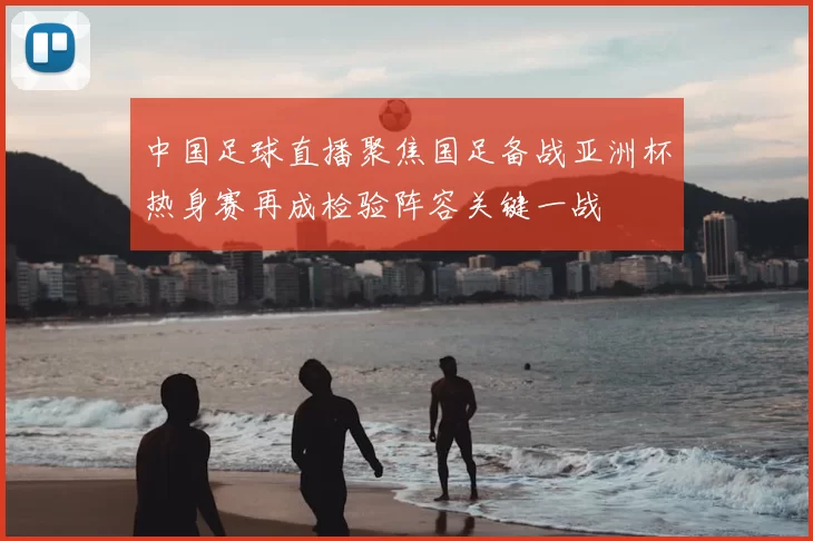 中国足球直播聚焦国足备战亚洲杯热身赛再成检验阵容关键一战