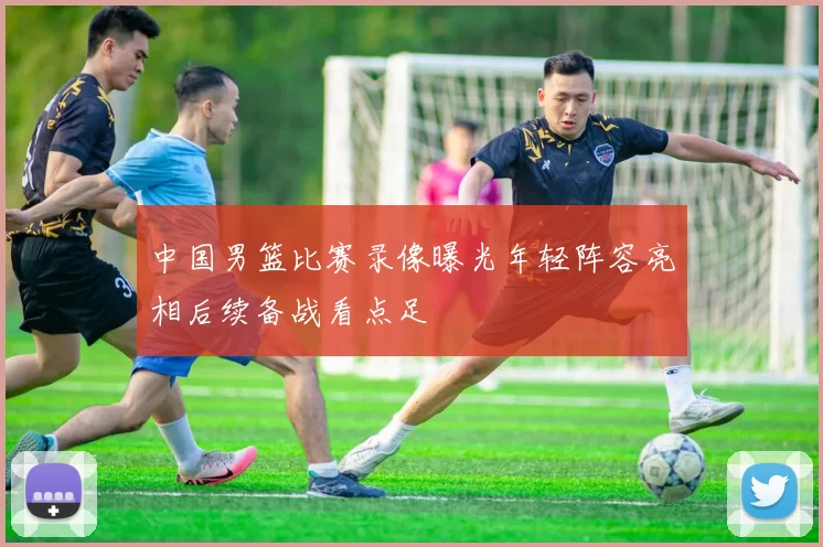 中国男篮比赛录像曝光年轻阵容亮相后续备战看点足