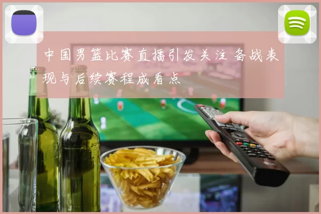 中国男篮比赛直播引发关注 备战表现与后续赛程成看点
