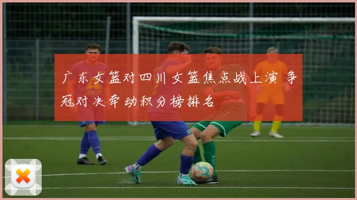 广东女篮对四川女篮焦点战上演 争冠对决牵动积分榜排名