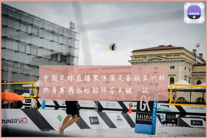 中国足球直播聚焦国足备战亚洲杯热身赛再成检验阵容关键一战