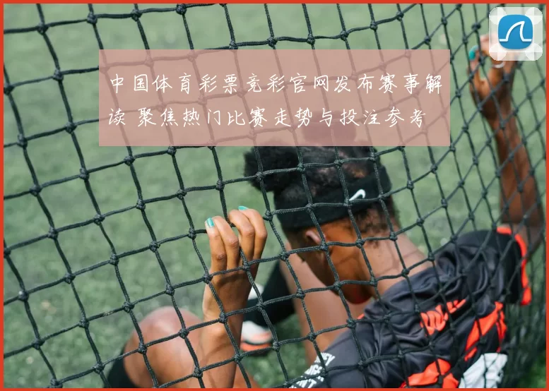 中国体育彩票竞彩官网发布赛事解读 聚焦热门比赛走势与投注参考