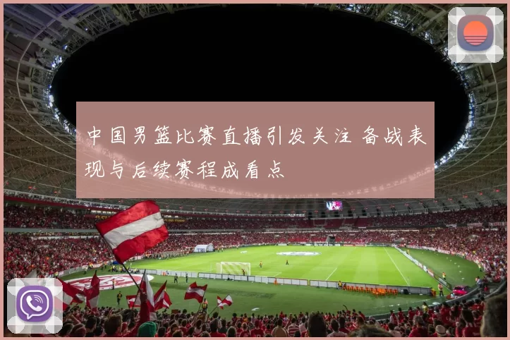 中国男篮比赛直播引发关注 备战表现与后续赛程成看点