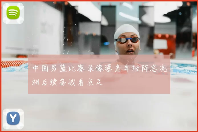 中国男篮比赛录像曝光年轻阵容亮相后续备战看点足