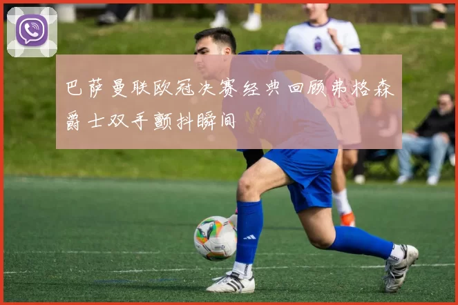 巴萨曼联欧冠决赛经典回顾弗格森爵士双手颤抖瞬间