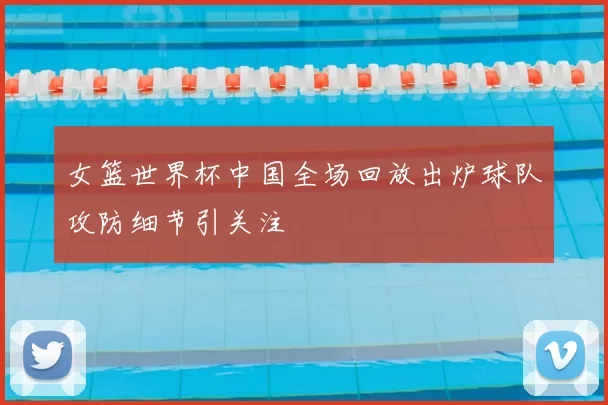 女篮世界杯中国全场回放出炉球队攻防细节引关注