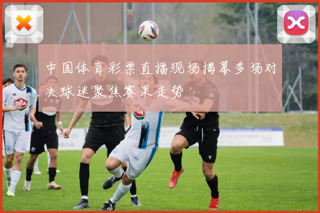 中国体育彩票直播现场揭幕多场对决球迷聚焦赛果走势